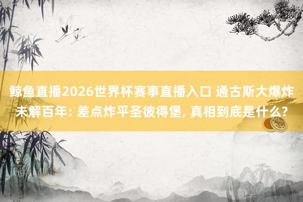 鲸鱼直播2026世界杯赛事直播入口 通古斯大爆炸未解百年: 差点炸平圣彼得堡, 真相到底是什么?