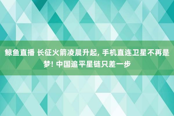 鲸鱼直播 长征火箭凌晨升起, 手机直连卫星不再是梦! 中国追平星链只差一步