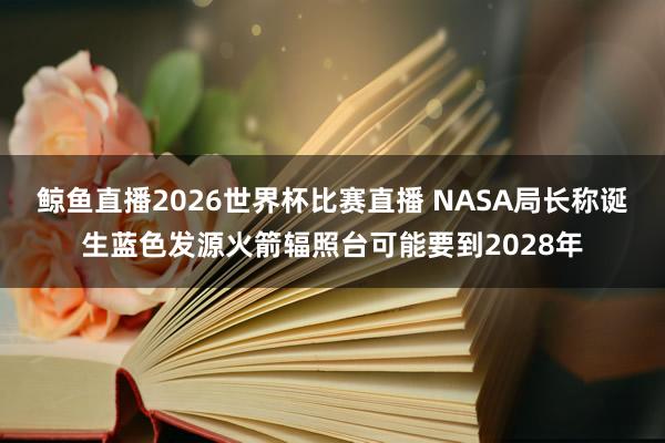 鲸鱼直播2026世界杯比赛直播 NASA局长称诞生蓝色发源火箭辐照台可能要到2028年