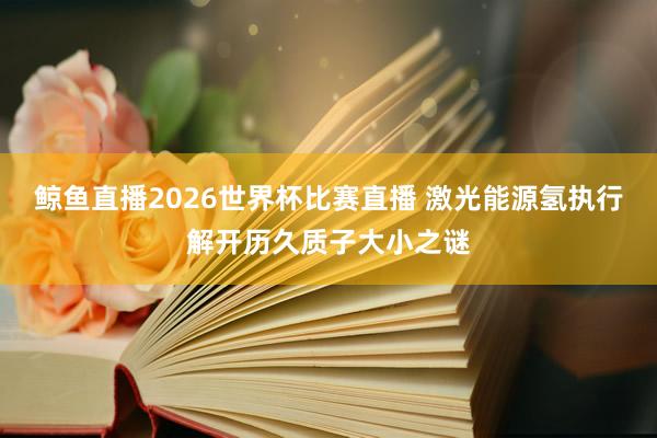 鲸鱼直播2026世界杯比赛直播 激光能源氢执行解开历久质子大小之谜