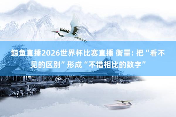 鲸鱼直播2026世界杯比赛直播 衡量: 把“看不见的区别”形成“不错相比的数字”