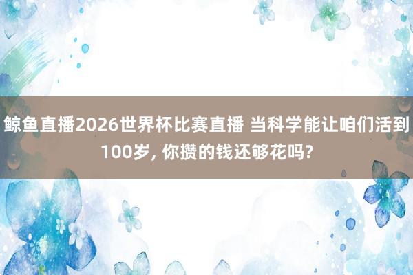 鲸鱼直播2026世界杯比赛直播 当科学能让咱们活到100岁, 你攒的钱还够花吗?