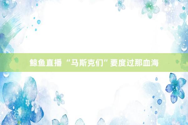 鲸鱼直播 “马斯克们”要度过那血海