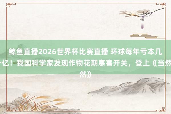 鲸鱼直播2026世界杯比赛直播 环球每年亏本几十亿！我国科学家发现作物花期寒害开关，登上《当然》