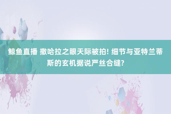 鲸鱼直播 撒哈拉之眼天际被拍! 细节与亚特兰蒂斯的玄机据说严丝合缝?
