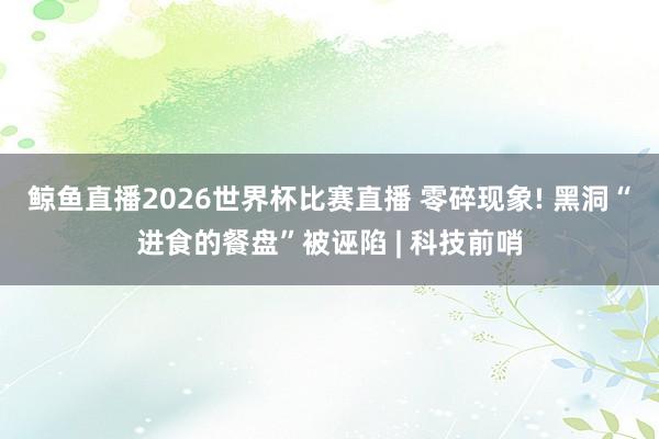 鲸鱼直播2026世界杯比赛直播 零碎现象! 黑洞“进食的餐盘”被诬陷 | 科技前哨