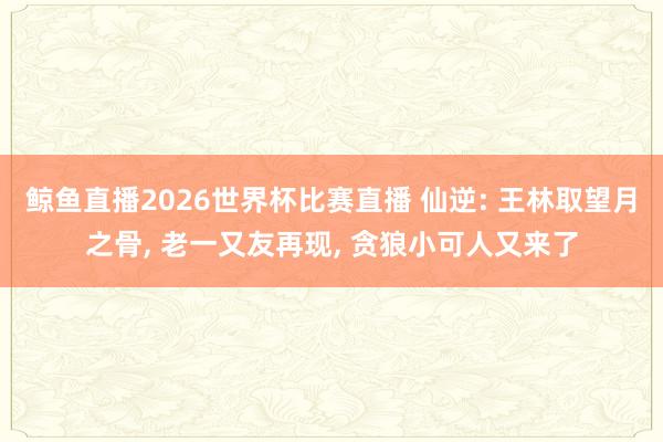 鲸鱼直播2026世界杯比赛直播 仙逆: 王林取望月之骨, 老一又友再现, 贪狼小可人又来了