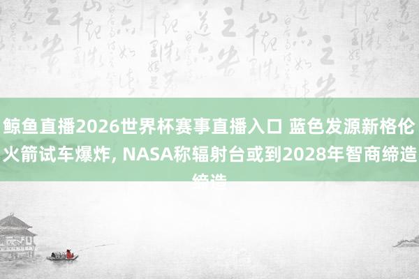 鲸鱼直播2026世界杯赛事直播入口 蓝色发源新格伦火箭试车爆炸, NASA称辐射台或到2028年智商缔造