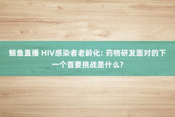 鲸鱼直播 HIV感染者老龄化: 药物研发面对的下一个首要挑战是什么?