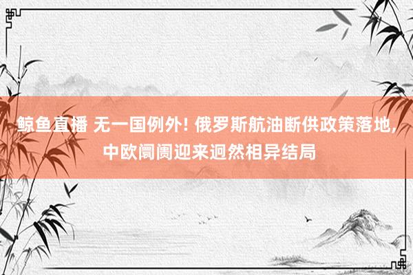 鲸鱼直播 无一国例外! 俄罗斯航油断供政策落地, 中欧阛阓迎来迥然相异结局