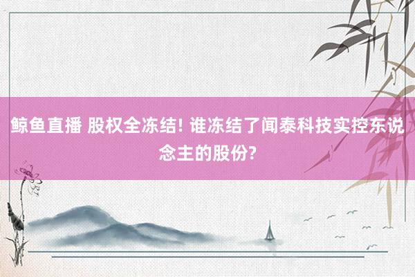 鲸鱼直播 股权全冻结! 谁冻结了闻泰科技实控东说念主的股份?