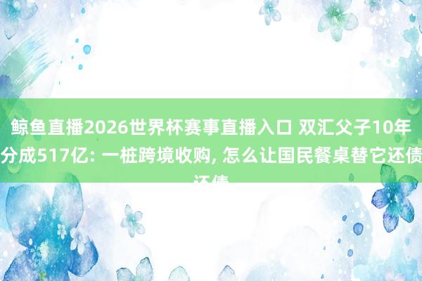 鲸鱼直播2026世界杯赛事直播入口 双汇父子10年分成517亿: 一桩跨境收购, 怎么让国民餐桌替它还债