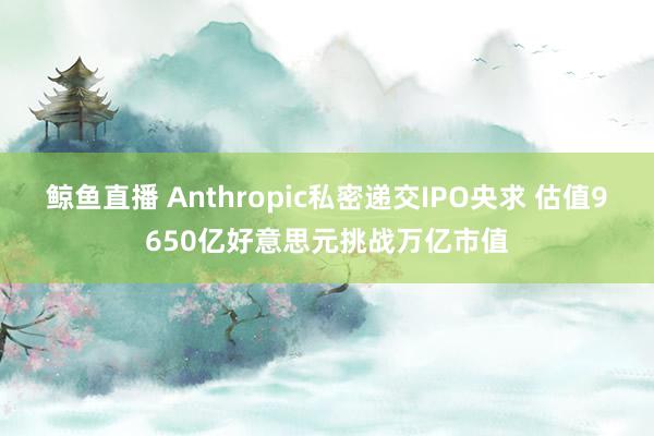 鲸鱼直播 Anthropic私密递交IPO央求 估值9650亿好意思元挑战万亿市值