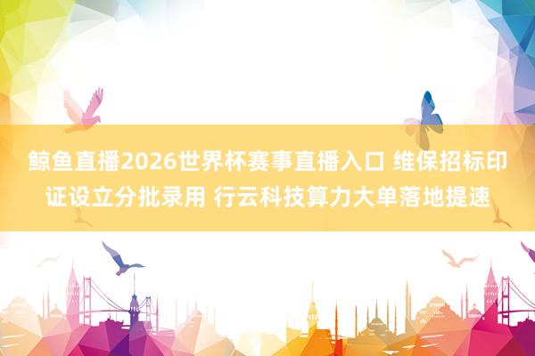 鲸鱼直播2026世界杯赛事直播入口 维保招标印证设立分批录用 行云科技算力大单落地提速