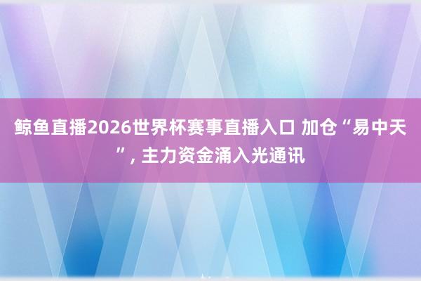 鲸鱼直播2026世界杯赛事直播入口 加仓“易中天”, 主力资金涌入光通讯
