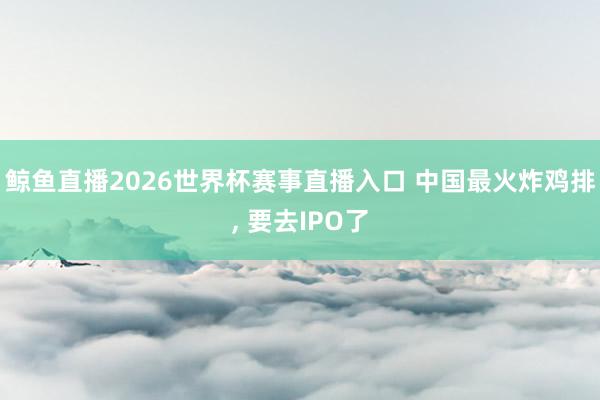 鲸鱼直播2026世界杯赛事直播入口 中国最火炸鸡排, 要