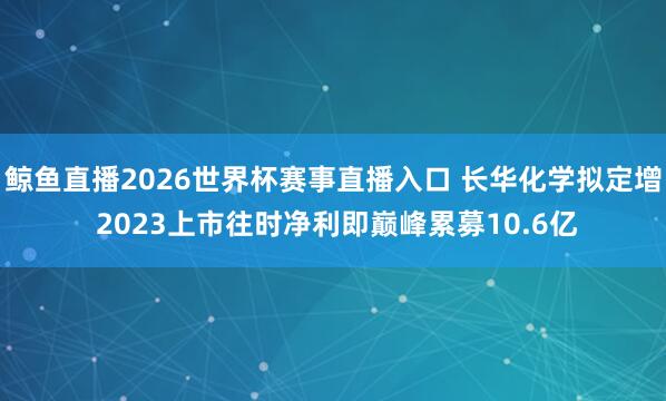 鲸鱼直播2026世界杯赛事直播入口 长华化学拟定增 2023上市往时净利即巅峰累募10.6亿