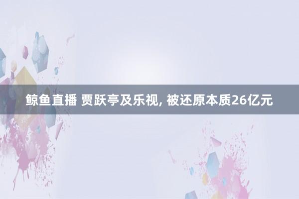 鲸鱼直播 贾跃亭及乐视, 被还原本质26亿元