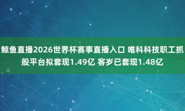 鲸鱼直播2026世界杯赛事直播入口 唯科科技职工抓股平台拟套现1.49亿 客岁已套现1.48亿
