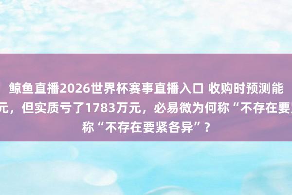 鲸鱼直播2026世界杯赛事直播入口 收购时预测能赚343万元，但实质亏了1783万元，必易微为何称“不存在要紧各异”？