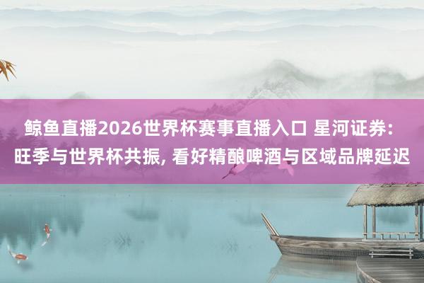 鲸鱼直播2026世界杯赛事直播入口 星河证券: 旺季与世界杯共振, 看好精酿啤酒与区域品牌延迟