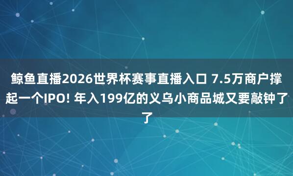 鲸鱼直播2026世界杯赛事直播入口 7.5万商户撑起一个IPO! 年入199亿的义乌小商品城又要敲钟了