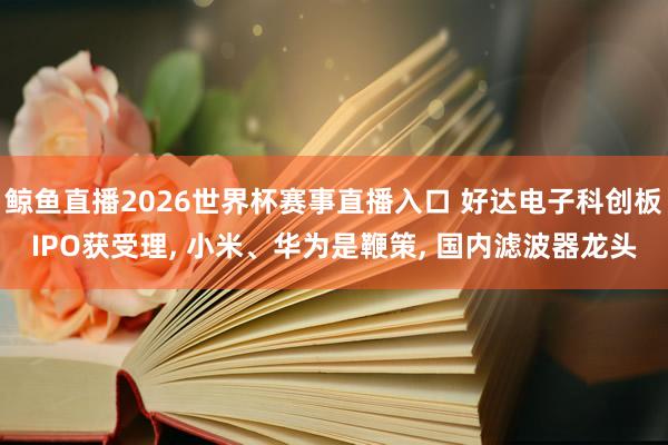 鲸鱼直播2026世界杯赛事直播入口 好达电子科创板IPO获受理, 小米、华为是鞭策, 国内滤波器龙头