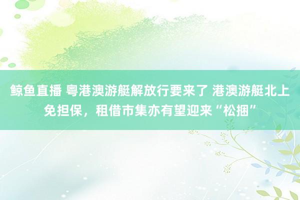 鲸鱼直播 粤港澳游艇解放行要来了 港澳游艇北上免担保，租借市集亦有望迎来“松捆”