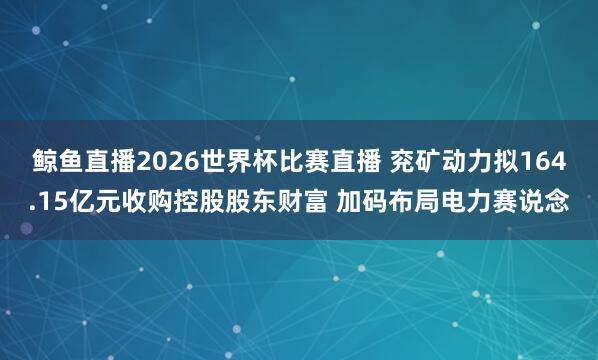 鲸鱼直播2026世界杯比赛直播 兖矿动力拟164.15亿元收购控股股东财富 加码布局电力赛说念