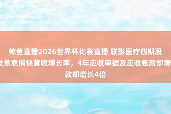 鲸鱼直播2026世界杯比赛直播 联影医疗四期股权引发蓄意捕快营收增长率，4年应收单据及应收账款却增长4倍