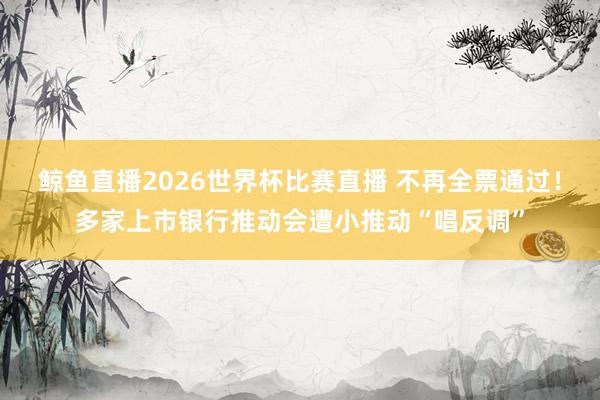 鲸鱼直播2026世界杯比赛直播 不再全票通过！多家上市银行推动会遭小推动“唱反调”