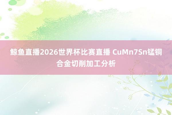 鲸鱼直播2026世界杯比赛直播 CuMn7Sn锰铜合金切削加工分析
