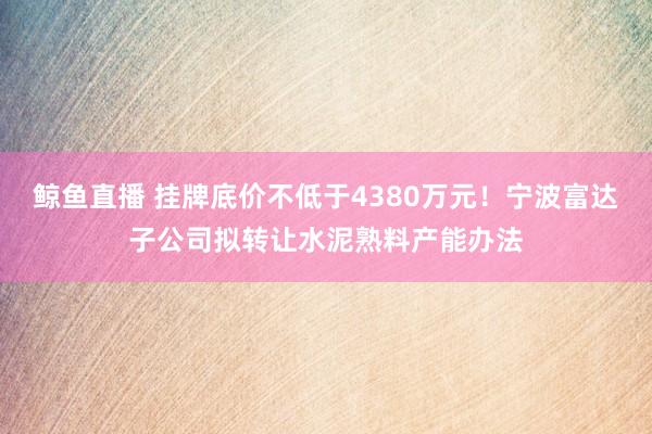 鲸鱼直播 挂牌底价不低于4380万元！宁波富达子公司拟转让水泥熟料产能办法