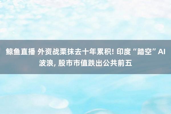 鲸鱼直播 外资战栗抹去十年累积! 印度“踏空”AI波浪, 股市市值跌出公共前五