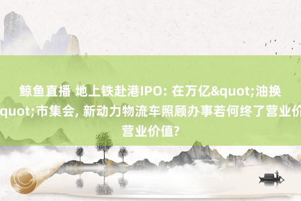 鲸鱼直播 地上铁赴港IPO: 在万亿"油换电"市集会, 新动力物流车照顾办事若何终了营业价值?