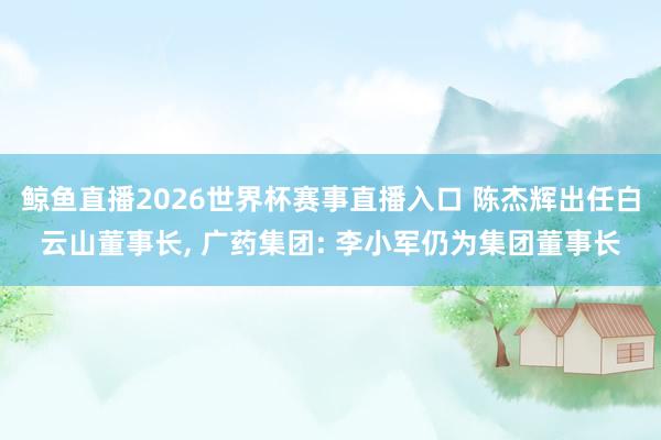 鲸鱼直播2026世界杯赛事直播入口 陈杰辉出任白云山董事长, 广药集团: 李小军仍为集团董事长