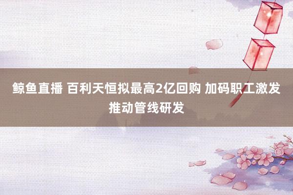 鲸鱼直播 百利天恒拟最高2亿回购 加码职工激发推动管线研发