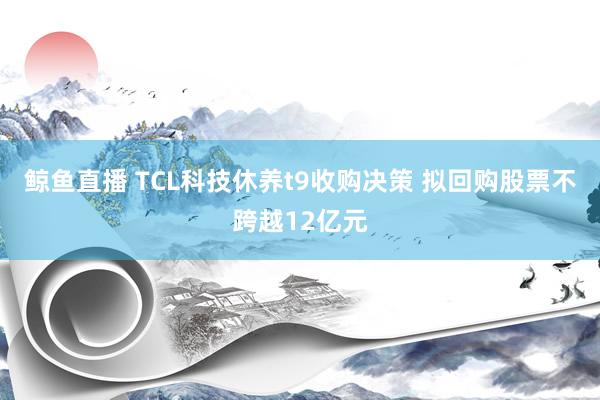 鲸鱼直播 TCL科技休养t9收购决策 拟回购股票不跨越12亿元