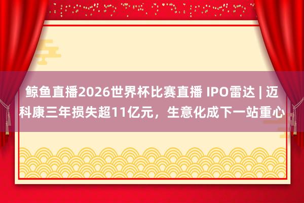 鲸鱼直播2026世界杯比赛直播 IPO雷达 | 迈科康三年损失超11亿元，生意化成下一站重心