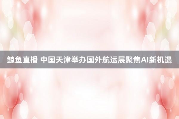 鲸鱼直播 中国天津举办国外航运展聚焦AI新机遇