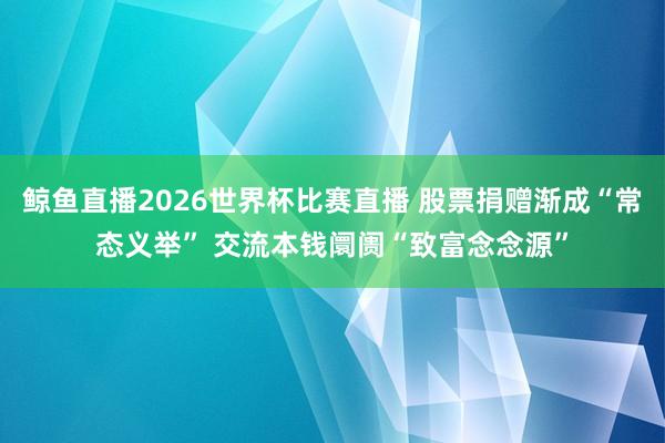 鲸鱼直播2026世界杯比赛直播 股票捐赠渐成“常态义举” 交流本钱阛阓“致富念念源”