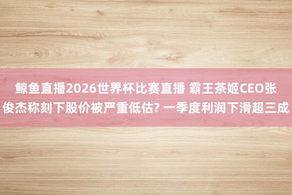 鲸鱼直播2026世界杯比赛直播 霸王茶姬CEO张俊杰称刻下股价被严重低估? 一季度利润下滑超三成