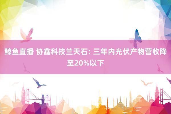 鲸鱼直播 协鑫科技兰天石: 三年内光伏产物营收降至20%以下