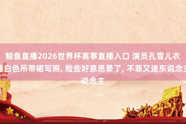鲸鱼直播2026世界杯赛事直播入口 演员孔雪儿衣着白色吊带裙写照, 险些好意思晕了,<a href=
