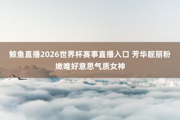 鲸鱼直播2026世界杯赛事直播入口 芳华靓丽粉嫩唯好意思气质女神