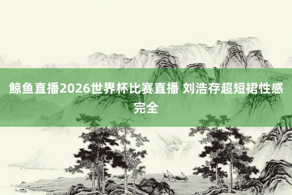 鲸鱼直播2026世界杯比赛直播 刘浩存超短裙性感完全