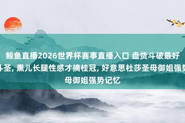 鲸鱼直播2026世界杯赛事直播入口 盘货斗破最好意思斗圣, 熏儿长腿性感才摘桂冠, 好意思杜莎圣母御姐强势记忆
