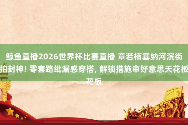 鲸鱼直播2026世界杯比赛直播 章若楠塞纳河滨街拍封神! 零套路纰漏感穿搭, 解锁措施审好意思天花板