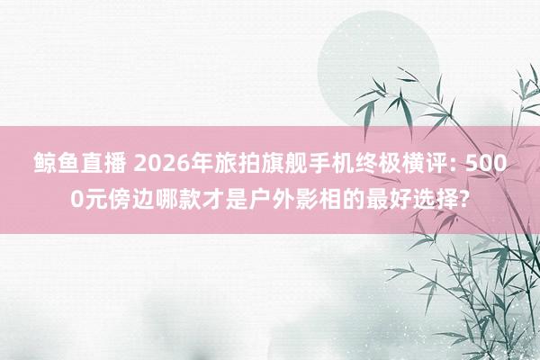 鲸鱼直播 2026年旅拍旗舰手机终极横评: 5000元傍边哪款才是户外影相的最好选择?