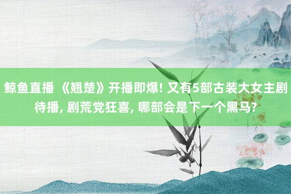 鲸鱼直播 《翘楚》开播即爆! 又有5部古装大女主剧待播, 剧荒党狂喜, 哪部会是下一个黑马?